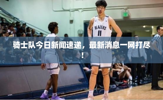 骑士队今日新闻速递，最新消息一网打尽！